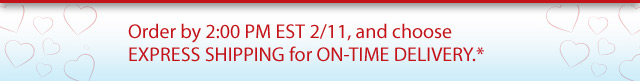 Order by 2:00 PM EST 2/11, and choose EXPRESS SHIPPING for ON-TIME DELIVERY*