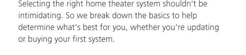 Selecting the right home theater system shouldn't be intimidating. So we break down the basics to help determine what's best for you, whether you're updating or buying your first system.