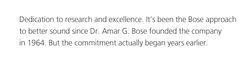Dedication to research and excellence. It's been the Bose approach to better sound since Dr. Amar G. Bose founded the company in 1964. But the commitment actually began years earlier.