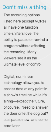 Don't miss a thing. The recording options listed here (except VCRs) all have one function time-shifters love: the ability to pause or rewind a program without affecting the recording. Many viewers see it as the ultimate level of control. Digital, non-linear technology allows you to access data at any point in a show's timeline while it's airing&mdash;except the future, of course. Need to answer the door or let the dog out? Just pause now, and come back later.