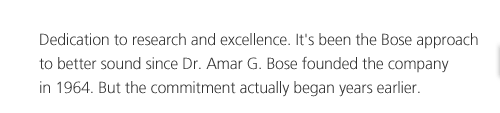 Dedication to research and excellence. It's been the Bose approach to better sound since Dr. Amar G. Bose founded the company in 1964. But the commitment actually began years earlier.